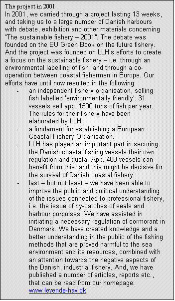 Tekstboks: The project in 2001
In 2001, we carried through a project lasting 13 weeks, and taking us to a large number of Danish harbours with debate, exhibition and other materials concerning “The sustainable fishery – 2001”. The debate was founded on the EU Green Book on the future fishery. And the project was founded on LLH’s efforts to create a focus on the sustainable fishery – i.e. through an environmental labelling of fish, and through a co-operation between coastal fishermen in Europe. Our efforts have until now resulted in the following:
-	an independent fishery organisation, selling fish labelled ‘environmentally friendly’. 31 vessels sell app. 1500 tons of fish per year. The rules for their fishery have been elaborated by LLH.
-	a fundament for establishing a European Coastal Fishery Organisation.
-	LLH has played an important part in securing the Danish coastal fishing vessels their own regulation and quota. App. 400 vessels can benefit from this, and this might be decisive for the survival of Danish coastal fishery.
-	last – but not least – we have been able to improve the public and political understanding of the issues connected to professional fishery, i.e. the issue of by-catches of seals and harbour porpoises. We have assisted in initiating a necessary regulation of cormorant in Denmark. We have created knowledge and a better understanding in the public of the fishing methods that are proved harmful to the sea environment and its resources, combined with an attention towards the negative aspects of the Danish, industrial fishery. And, we have published a number of articles, reports etc., that can be read from our homepage: www.levende-hav.dk

